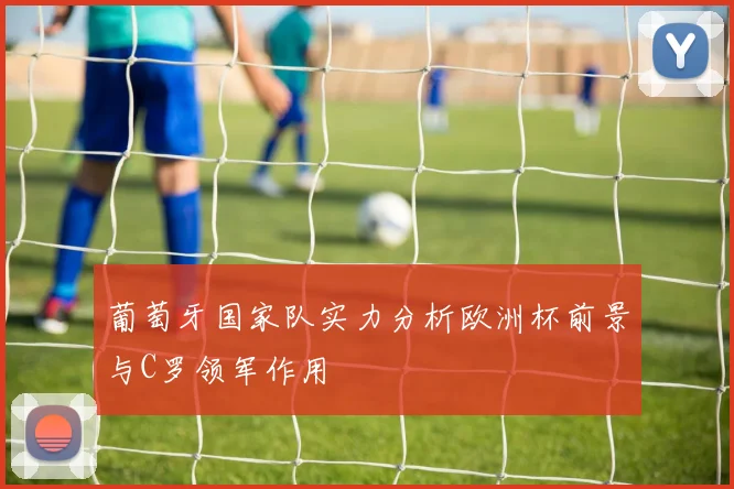 葡萄牙国家队实力分析欧洲杯前景与C罗领军作用