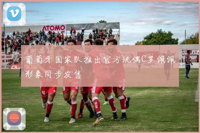 葡萄牙国家队推出官方玩偶C罗佩佩形象同步发售