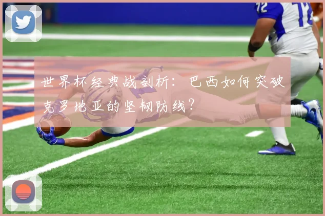 世界杯经典战剖析：巴西如何突破克罗地亚的坚韧防线？