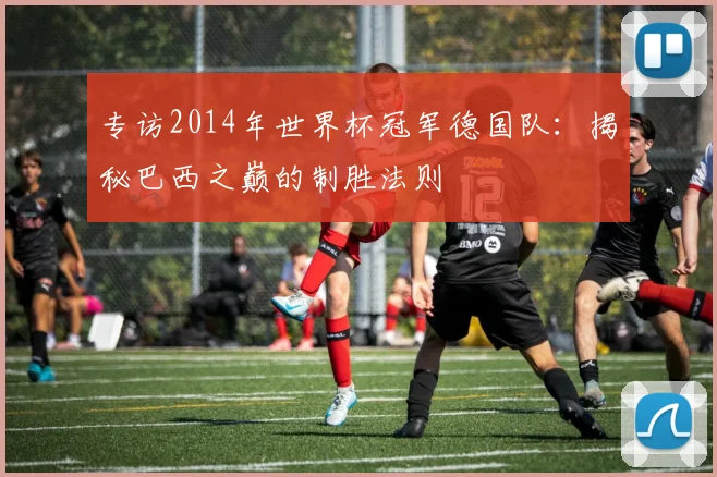专访2014年世界杯冠军德国队：揭秘巴西之巅的制胜法则
