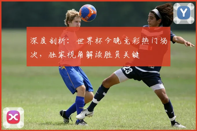 深度剖析：世界杯今晚竞彩热门场次，独家视角解读胜负关键