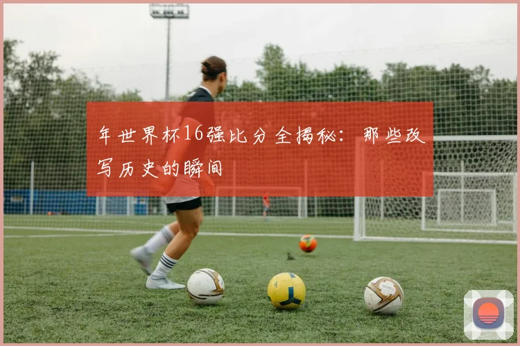 年世界杯16强比分全揭秘：那些改写历史的瞬间