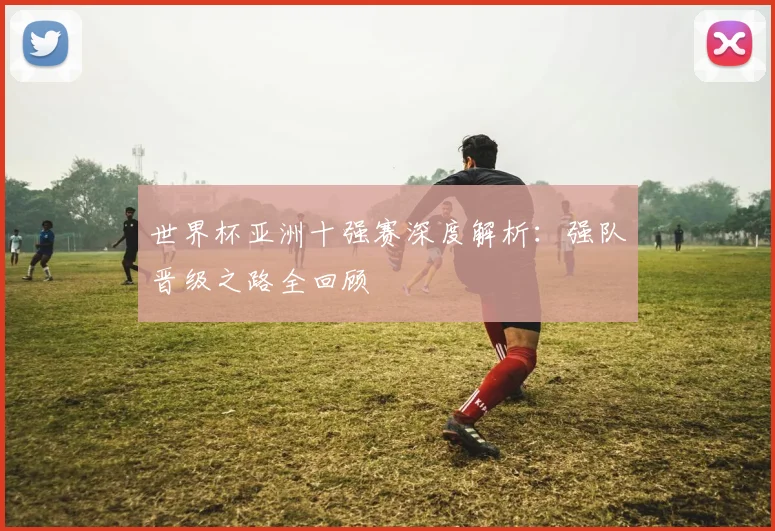 世界杯亚洲十强赛深度解析:强队晋级之路全回顾