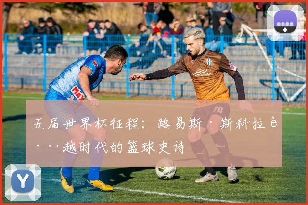 五届世界杯征程：路易斯·斯科拉跨越时代的篮球史诗