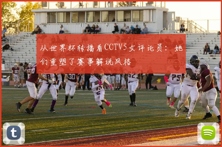 从世界杯转播看CCTV5女评论员：她们重塑了赛事解说风格