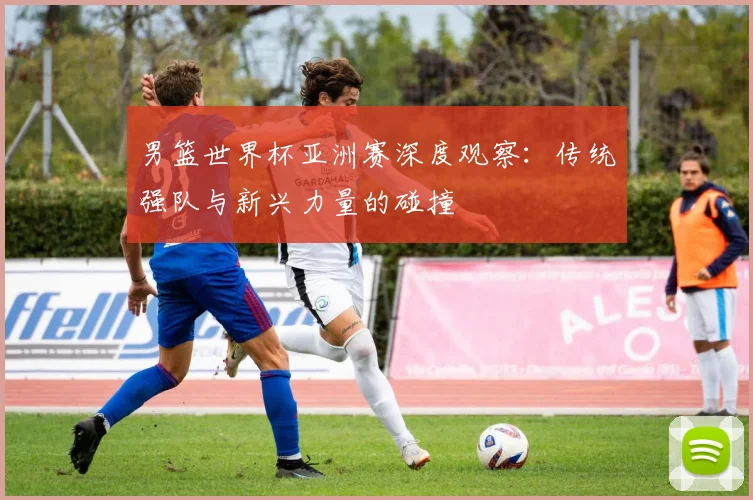 男篮世界杯亚洲赛深度观察:传统强队与新兴力量的碰撞