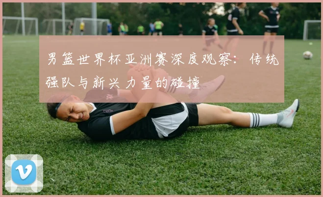 男篮世界杯亚洲赛深度观察:传统强队与新兴力量的碰撞