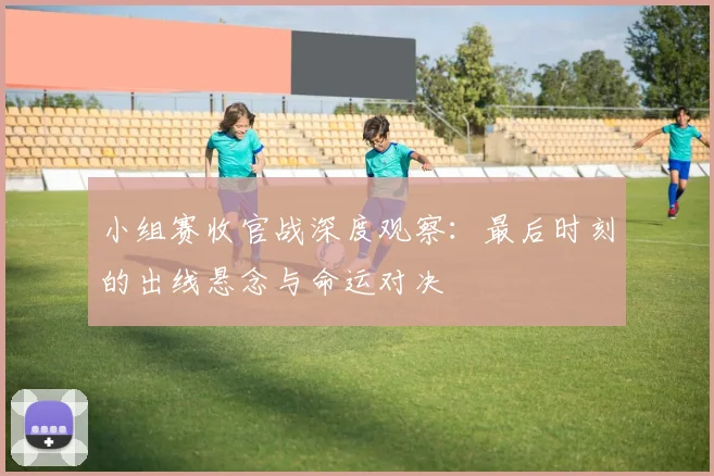 小组赛收官战深度观察：最后时刻的出线悬念与命运对决