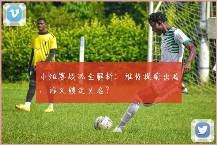 小组赛战况全解析：谁将提前出局，谁又锁定头名？