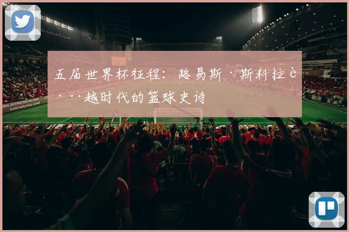 五届世界杯征程:路易斯·斯科拉跨越时代的篮球史诗