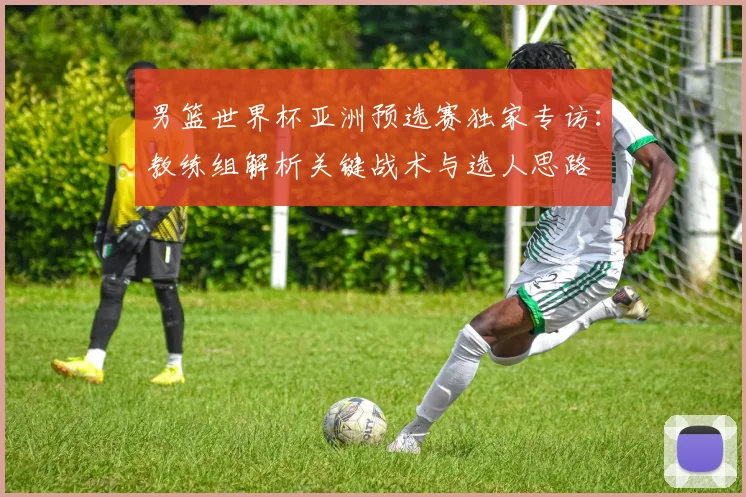 男篮世界杯亚洲预选赛独家专访：教练组解析关键战术与选人思路