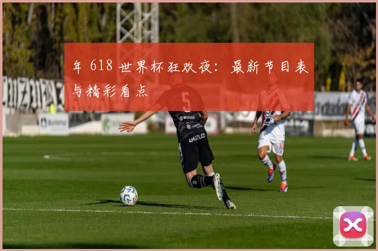 年 618 世界杯狂欢夜：最新节目表与精彩看点