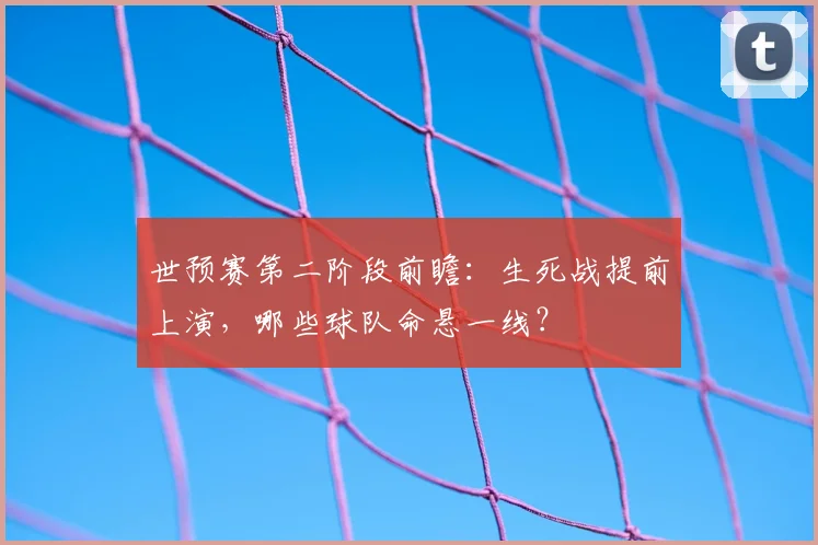 世预赛第二阶段前瞻:生死战提前上演,哪些球队命悬一线?