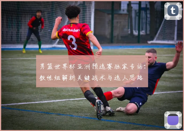 男篮世界杯亚洲预选赛独家专访：教练组解析关键战术与选人思路