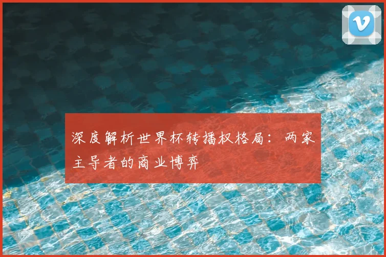 深度解析世界杯转播权格局：两家主导者的商业博弈