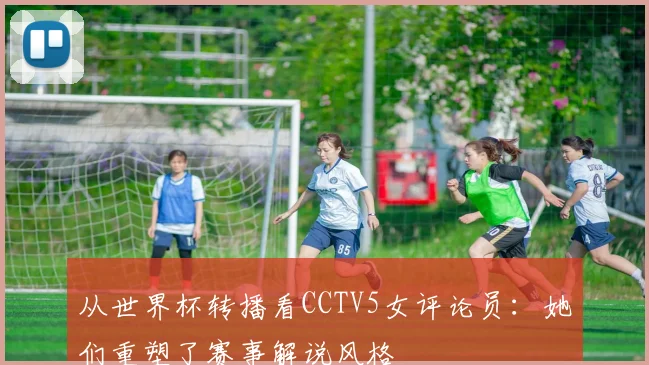 从世界杯转播看CCTV5女评论员：她们重塑了赛事解说风格
